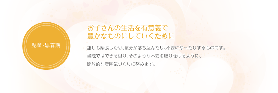 お子さんの生活を有意義で豊かなものにしていくために　誰しも緊張したり、気分が落ち込んだり、不安になったりするものです。当院ではできる限り、そのような不安を取り除けるように、開放的な雰囲気づくりに努めます。