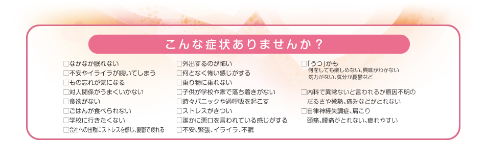 こんな症状ありませんか？　□なかなか眠れない　□不安やイライラが続いてしまう　□もの忘れが気になる　□対人関係がうまくいかない　□食欲がない　□ごはんが食べられない　□学校に行きたくない　など